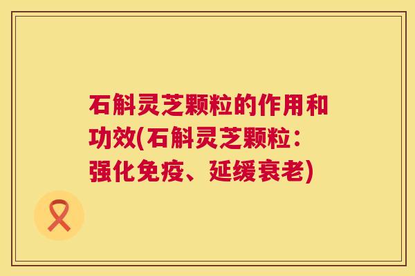 石斛灵芝颗粒的作用和功效(石斛灵芝颗粒:强化免疫、延缓衰老) 第1张 石斛灵芝颗粒的作用和功效(石斛灵芝颗粒:强化免疫、延缓衰老) 第1张