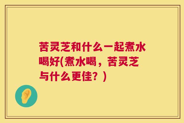 苦灵芝和什么一起煮水喝好(煮水喝，苦灵芝与什么更佳？)  第1张