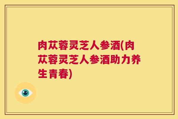 肉苁蓉灵芝人参酒(肉苁蓉灵芝人参酒助力养生青春)  第1张
