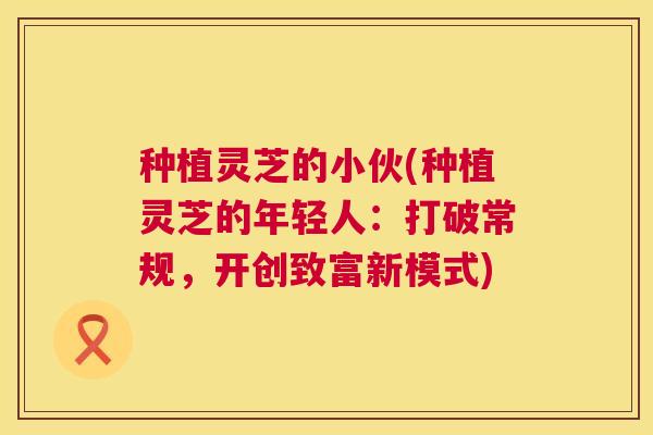 种植灵芝的小伙(种植灵芝的年轻人：打破常规，开创致富新模式)  第1张
