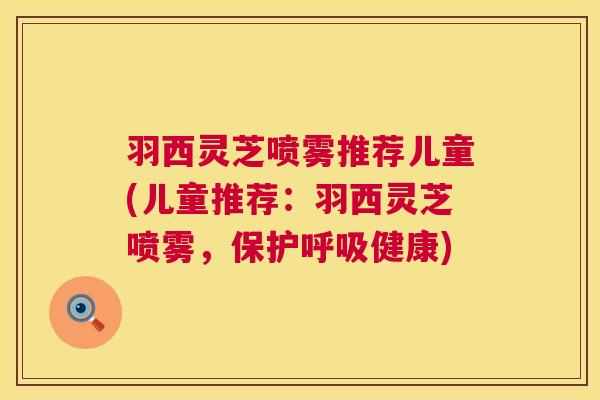 羽西灵芝喷雾推荐儿童(儿童推荐：羽西灵芝喷雾，保护呼吸健康)  第1张