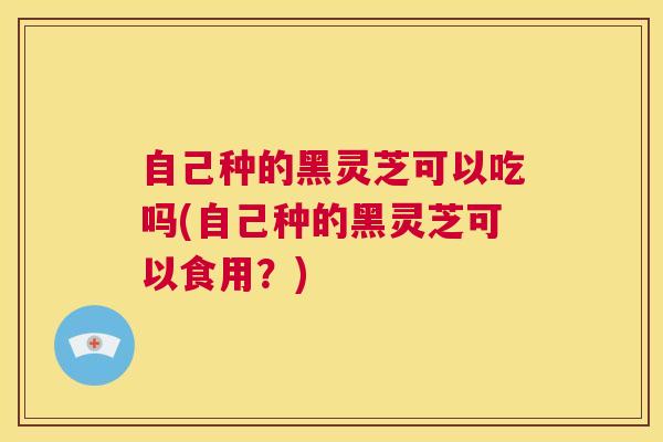 自己种的黑灵芝可以吃吗(自己种的黑灵芝可以食用?) 第1张 自己种的黑灵芝可以吃吗(自己种的黑灵芝可以食用?) 第1张