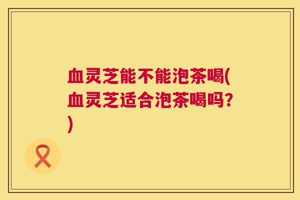 血灵芝能不能泡茶喝(血灵芝适合泡茶喝吗？)  第1张