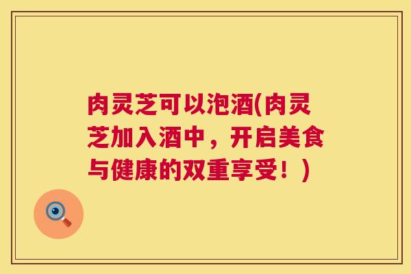 肉灵芝可以泡酒(肉灵芝加入酒中，开启美食与健康的双重享受！)  第1张