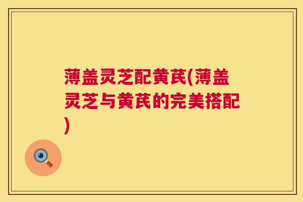 薄盖灵芝配黄芪(薄盖灵芝与黄芪的完美搭配) 第1张 薄盖灵芝配黄芪(薄盖灵芝与黄芪的完美搭配) 第1张