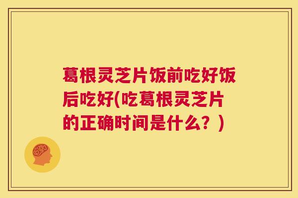 葛根灵芝片饭前吃好饭后吃好(吃葛根灵芝片的正确时间是什么?) 第1张 葛根灵芝片饭前吃好饭后吃好(吃葛根灵芝片的正确时间是什么?) 第1张