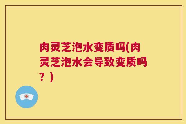 肉灵芝泡水变质吗(肉灵芝泡水会导致变质吗？)  第1张