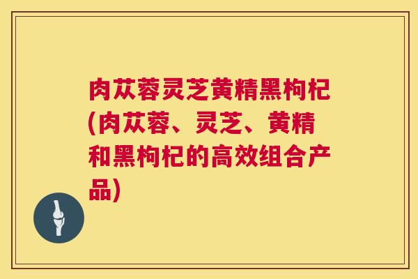 肉苁蓉灵芝黄精黑枸杞(肉苁蓉、灵芝、黄精和黑枸杞的高效组合产品) 第1张 肉苁蓉灵芝黄精黑枸杞(肉苁蓉、灵芝、黄精和黑枸杞的高效组合产品) 第1张