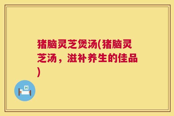 猪脑灵芝煲汤(猪脑灵芝汤,滋补养生的佳品) 第1张 猪脑灵芝煲汤(猪脑灵芝汤,滋补养生的佳品) 第1张