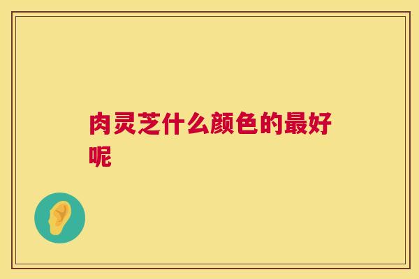 肉灵芝什么颜色的最好呢 第1张 肉灵芝什么颜色的最好呢 第1张