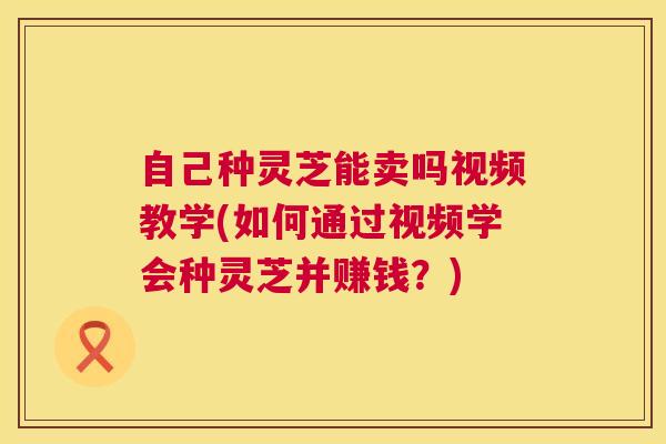 自己种灵芝能卖吗视频教学(如何通过视频学会种灵芝并赚钱？)  第1张