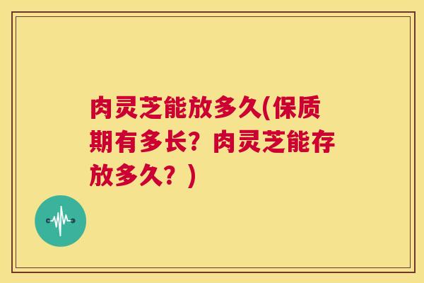 肉灵芝能放多久(保质期有多长？肉灵芝能存放多久？)  第1张