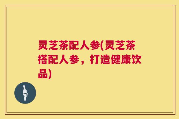 灵芝茶配人参(灵芝茶搭配人参，打造健康饮品)  第1张