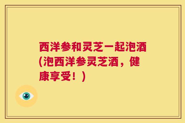 西洋参和灵芝一起泡酒(泡西洋参灵芝酒，健康享受！)  第1张