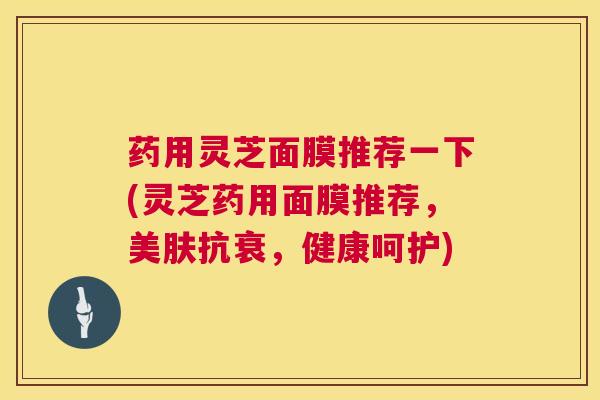 药用灵芝面膜推荐一下(灵芝药用面膜推荐，美肤抗衰，健康呵护)  第1张