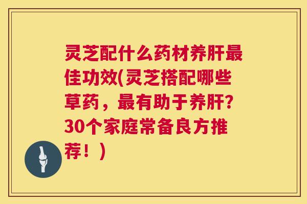 灵芝配什么药材养肝最佳功效(灵芝搭配哪些草药，最有助于养肝？30个家庭常备良方推荐！)  第1张