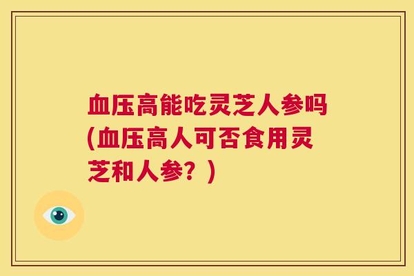 血压高能吃灵芝人参吗(血压高人可否食用灵芝和人参？)  第1张
