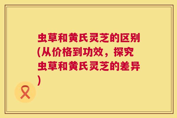 虫草和黄氏灵芝的区别(从价格到功效，探究虫草和黄氏灵芝的差异)  第1张