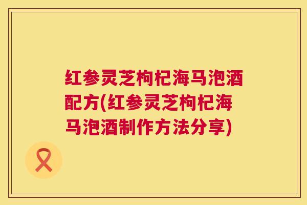 红参灵芝枸杞海马泡酒配方(红参灵芝枸杞海马泡酒制作方法分享) 第1张 红参灵芝枸杞海马泡酒配方(红参灵芝枸杞海马泡酒制作方法分享) 第1张