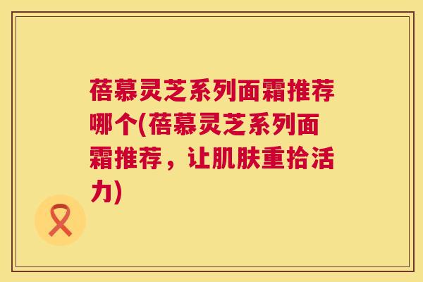 蓓慕灵芝系列面霜推荐哪个(蓓慕灵芝系列面霜推荐，让肌肤重拾活力)  第1张