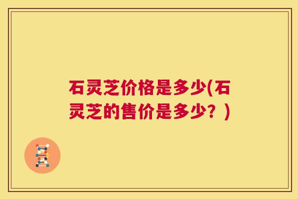 石灵芝价格是多少(石灵芝的售价是多少?) 第1张 石灵芝价格是多少(石灵芝的售价是多少?) 第1张