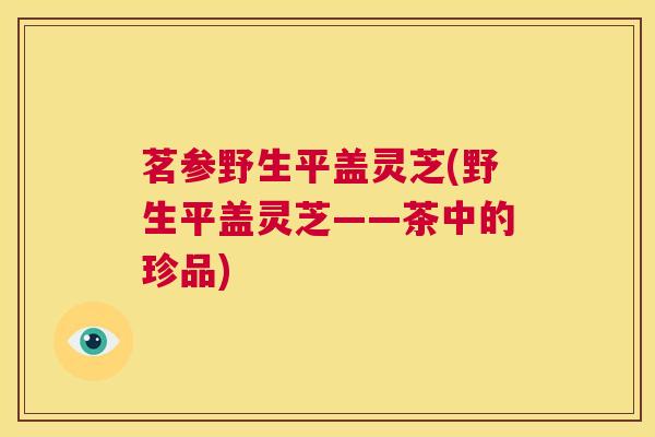茗参野生平盖灵芝(野生平盖灵芝——茶中的珍品) 第1张 茗参野生平盖灵芝(野生平盖灵芝——茶中的珍品) 第1张