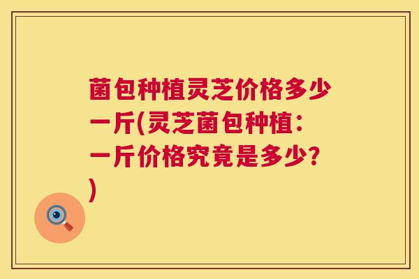 菌包种植灵芝价格多少一斤(灵芝菌包种植:一斤价格究竟是多少?) 第1张 菌包种植灵芝价格多少一斤(灵芝菌包种植:一斤价格究竟是多少?) 第1张