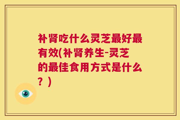 补肾吃什么灵芝最好最有效(补肾养生-灵芝的最佳食用方式是什么？)  第1张