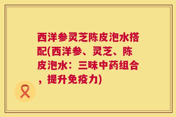 西洋参灵芝陈皮泡水搭配(西洋参、灵芝、陈皮泡水:三味中药组合,提升免疫力) 第1张 西洋参灵芝陈皮泡水搭配(西洋参、灵芝、陈皮泡水:三味中药组合,提升免疫力) 第1张