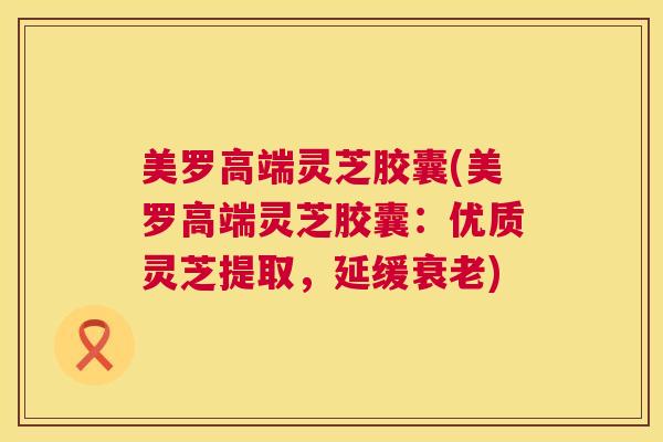 美罗高端灵芝胶囊(美罗高端灵芝胶囊：优质灵芝提取，延缓衰老)  第1张