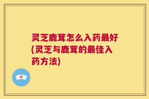 灵芝鹿茸怎么入药最好(灵芝与鹿茸的最佳入药方法) 第1张 灵芝鹿茸怎么入药最好(灵芝与鹿茸的最佳入药方法) 第1张
