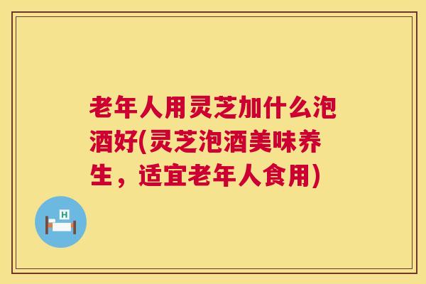 老年人用灵芝加什么泡酒好(灵芝泡酒美味养生，适宜老年人食用)  第1张