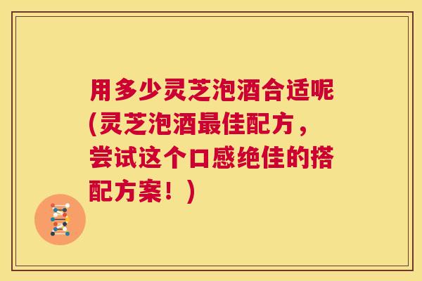 用多少灵芝泡酒合适呢(灵芝泡酒最佳配方，尝试这个口感绝佳的搭配方案！)  第1张