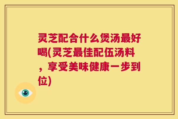 灵芝配合什么煲汤最好喝(灵芝最佳配伍汤料,享受美味健康一步到位) 第1张 灵芝配合什么煲汤最好喝(灵芝最佳配伍汤料,享受美味健康一步到位) 第1张
