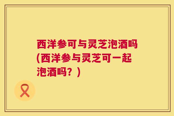 西洋参可与灵芝泡酒吗(西洋参与灵芝可一起泡酒吗？)  第1张