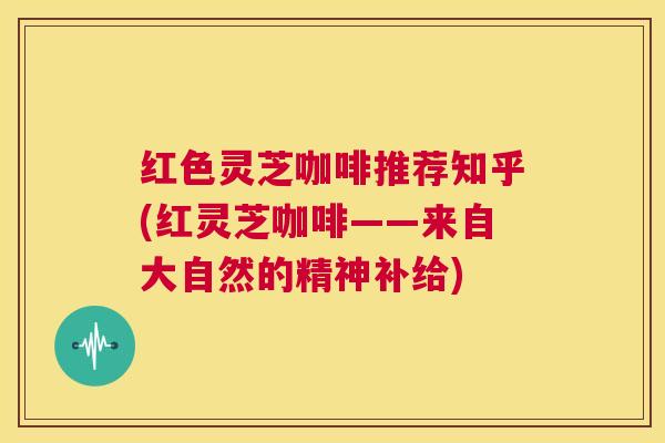 红色灵芝咖啡推荐知乎(红灵芝咖啡——来自大自然的精神补给) 第1张 红色灵芝咖啡推荐知乎(红灵芝咖啡——来自大自然的精神补给) 第1张