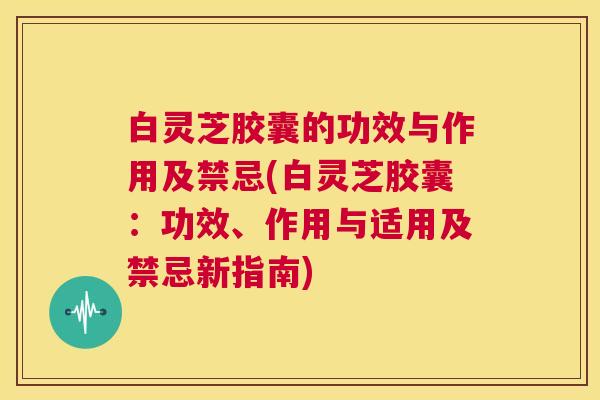 白灵芝胶囊的功效与作用及禁忌(白灵芝胶囊：功效、作用与适用及禁忌新指南)  第1张