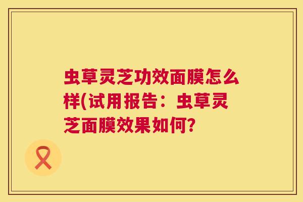 虫草灵芝功效面膜怎么样(试用报告：虫草灵芝面膜效果如何？  第1张