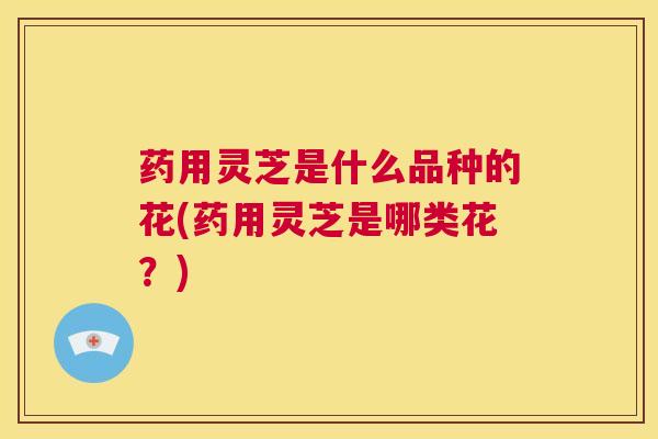 药用灵芝是什么品种的花(药用灵芝是哪类花?) 第1张 药用灵芝是什么品种的花(药用灵芝是哪类花?) 第1张