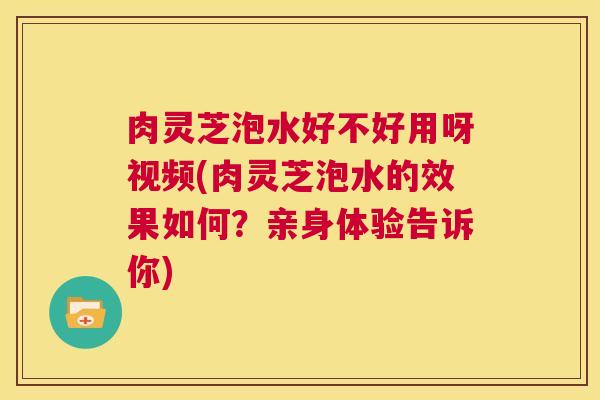 肉灵芝泡水好不好用呀视频(肉灵芝泡水的效果如何?亲身体验告诉你) 第1张 肉灵芝泡水好不好用呀视频(肉灵芝泡水的效果如何?亲身体验告诉你) 第1张