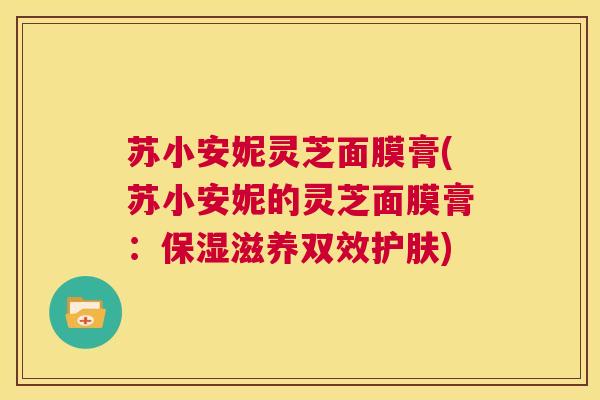 苏小安妮灵芝面膜膏(苏小安妮的灵芝面膜膏：保湿滋养双效护肤)  第1张