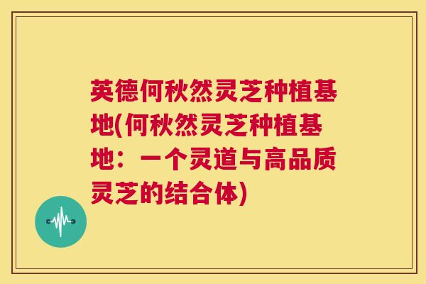 英德何秋然灵芝种植基地(何秋然灵芝种植基地：一个灵道与高品质灵芝的结合体)  第1张