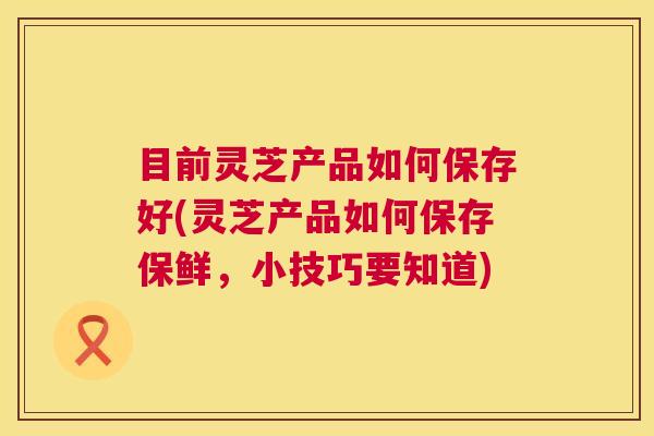 目前灵芝产品如何保存好(灵芝产品如何保存保鲜，小技巧要知道)  第1张