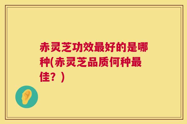赤灵芝功效最好的是哪种(赤灵芝品质何种最佳？)  第1张