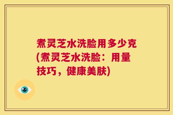 煮灵芝水洗脸用多少克(煮灵芝水洗脸：用量技巧，健康美肤)  第1张