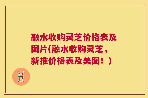 融水收购灵芝价格表及图片(融水收购灵芝，新推价格表及美图！)  第1张