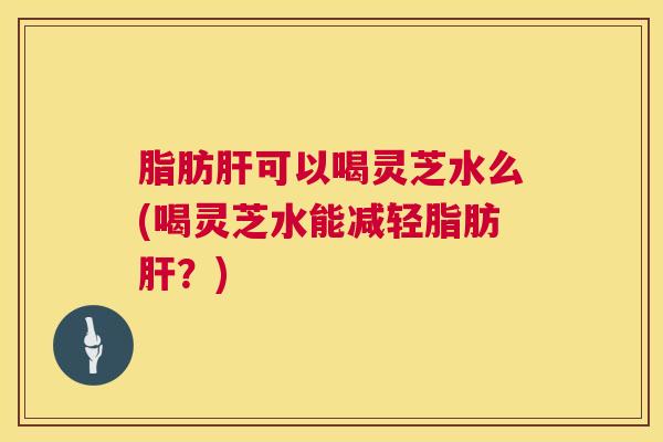 脂肪肝可以喝灵芝水么(喝灵芝水能减轻脂肪肝？)  第1张