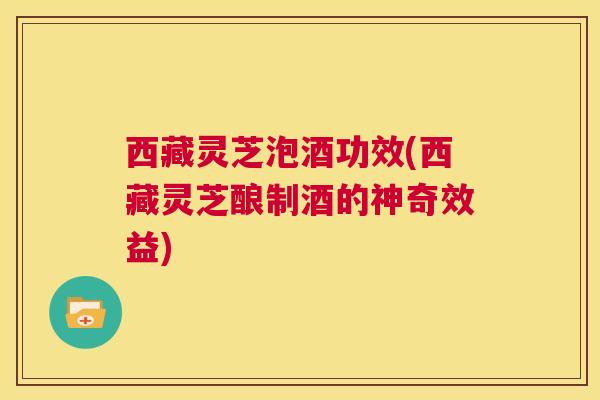 西藏灵芝泡酒功效(西藏灵芝酿制酒的神奇效益)  第1张