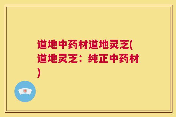 道地中药材道地灵芝(道地灵芝：纯正中药材)  第1张