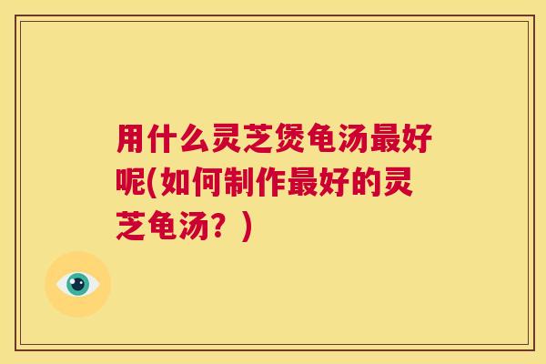 用什么灵芝煲龟汤最好呢(如何制作最好的灵芝龟汤？)  第1张